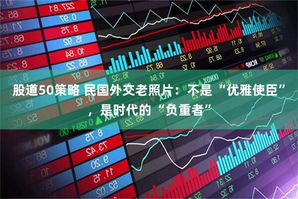 股道50策略 民国外交老照片：不是 “优雅使臣”，是时代的 “负重者”