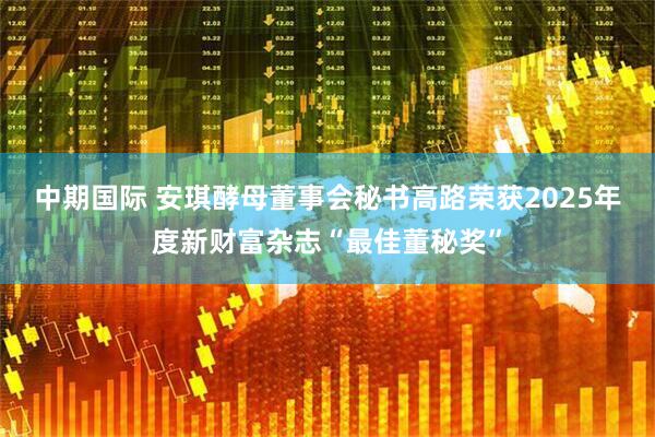 中期国际 安琪酵母董事会秘书高路荣获2025年度新财富杂志“最佳董秘奖”