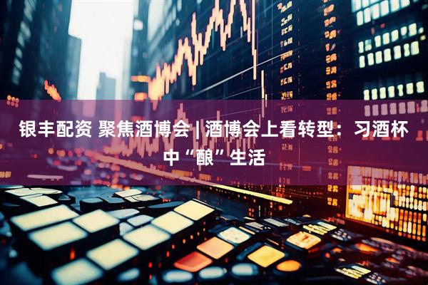 银丰配资 聚焦酒博会 | 酒博会上看转型：习酒杯中“酿”生活
