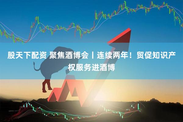 股天下配资 聚焦酒博会丨连续两年！贸促知识产权服务进酒博