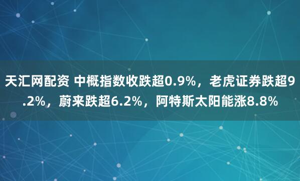天汇网配资 中概指数收跌超0.9%，老虎证券跌超9.2%，蔚来跌超6.2%，阿特斯太阳能涨8.8%
