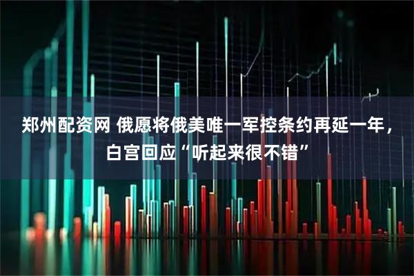 郑州配资网 俄愿将俄美唯一军控条约再延一年，白宫回应“听起来很不错”