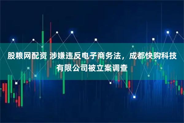股粮网配资 涉嫌违反电子商务法，成都快购科技有限公司被立案调查