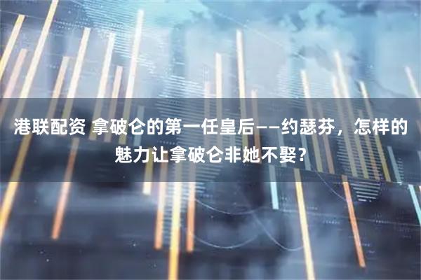 港联配资 拿破仑的第一任皇后——约瑟芬，怎样的魅力让拿破仑非她不娶？