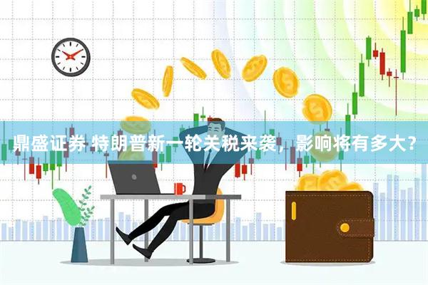 鼎盛证券 特朗普新一轮关税来袭，影响将有多大？