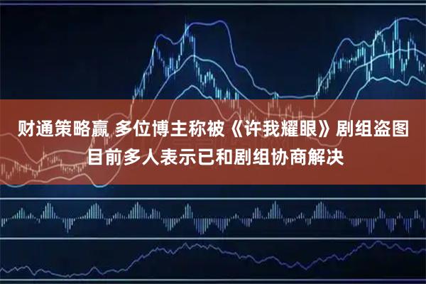财通策略赢 多位博主称被《许我耀眼》剧组盗图 目前多人表示已和剧组协商解决