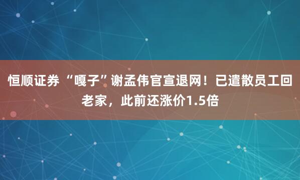 恒顺证券 “嘎子”谢孟伟官宣退网！已遣散员工回老家，此前还涨价1.5倍
