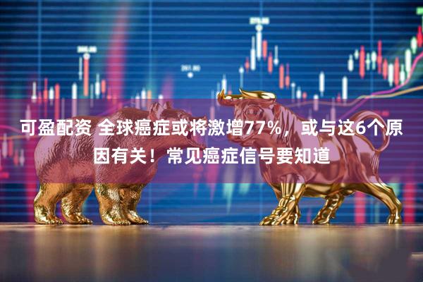 可盈配资 全球癌症或将激增77%，或与这6个原因有关！常见癌症信号要知道