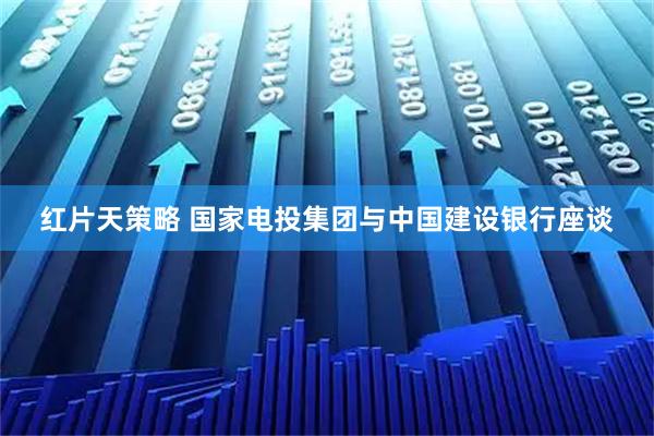 红片天策略 国家电投集团与中国建设银行座谈