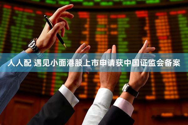 人人配 遇见小面港股上市申请获中国证监会备案