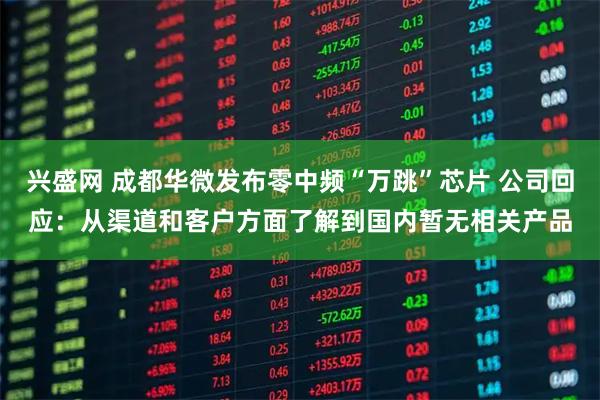 兴盛网 成都华微发布零中频“万跳”芯片 公司回应：从渠道和客户方面了解到国内暂无相关产品