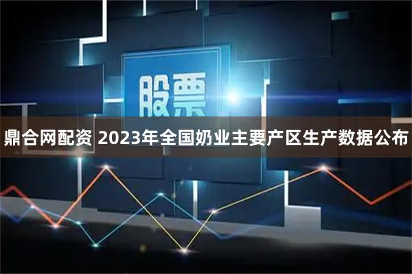 鼎合网配资 2023年全国奶业主要产区生产数据公布