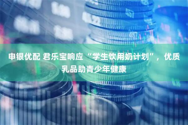 申银优配 君乐宝响应 “学生饮用奶计划”，优质乳品助青少年健康