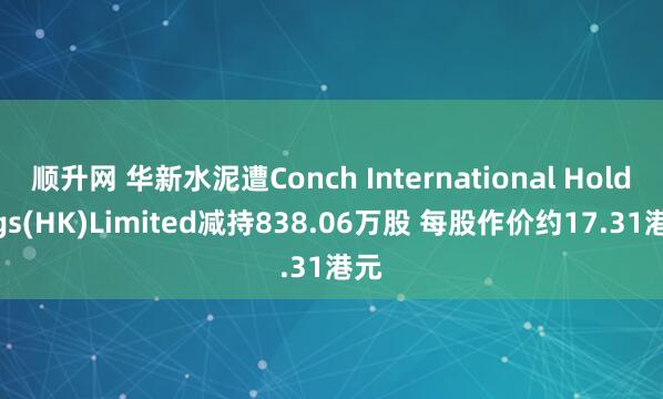 顺升网 华新水泥遭Conch International Holdings(HK)Limited减持838.06万股 每股作价约17.31港元