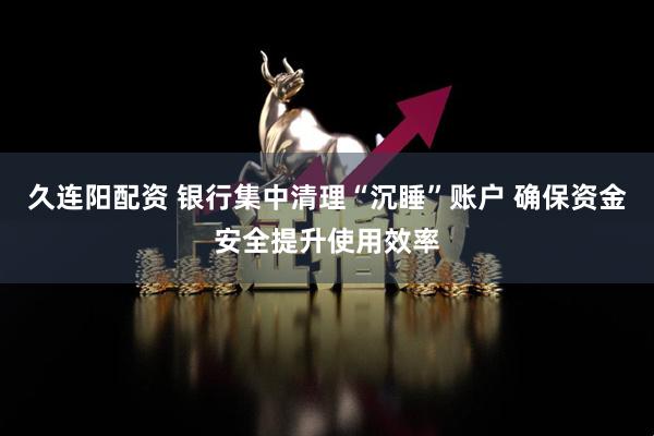 久连阳配资 银行集中清理“沉睡”账户 确保资金安全提升使用效率