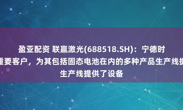盈亚配资 联赢激光(688518.SH)：宁德时代是公司重要客户，为其包括固态电池在内的多种产品生产线提供了设备