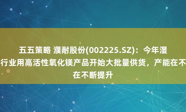 五五策略 濮耐股份(002225.SZ)：今年湿法冶金行业用高活性氧化镁产品开始大批量供货，产能在不断提升