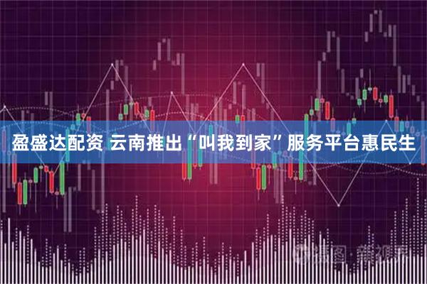 盈盛达配资 云南推出“叫我到家”服务平台惠民生