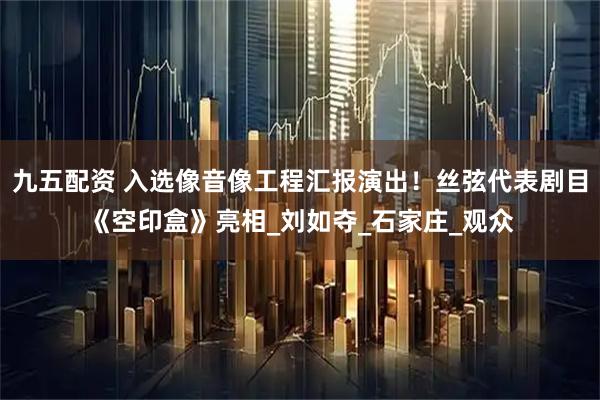 九五配资 入选像音像工程汇报演出！丝弦代表剧目《空印盒》亮相_刘如夺_石家庄_观众