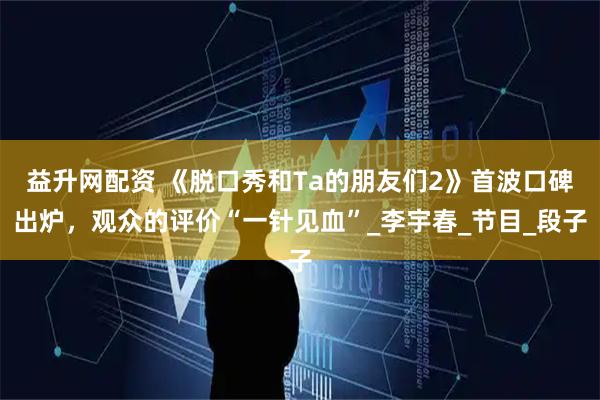 益升网配资 《脱口秀和Ta的朋友们2》首波口碑出炉，观众的评价“一针见血”_李宇春_节目_段子