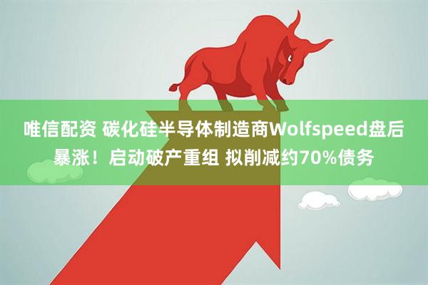 唯信配资 碳化硅半导体制造商Wolfspeed盘后暴涨！启动破产重组 拟削减约70%债务