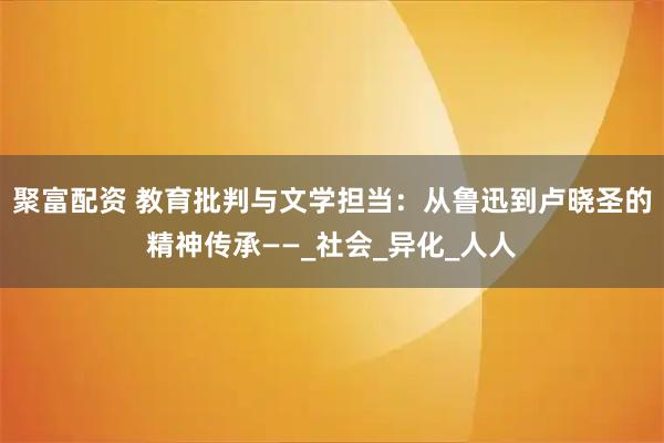 聚富配资 教育批判与文学担当：从鲁迅到卢晓圣的精神传承——_社会_异化_人人