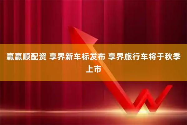 赢赢顺配资 享界新车标发布 享界旅行车将于秋季上市