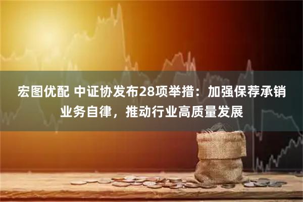 宏图优配 中证协发布28项举措：加强保荐承销业务自律，推动行业高质量发展