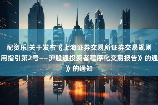 配资乐 关于发布《上海证券交易所证券交易规则适用指引第2号——沪股通投资者程序化交易报告》的通知