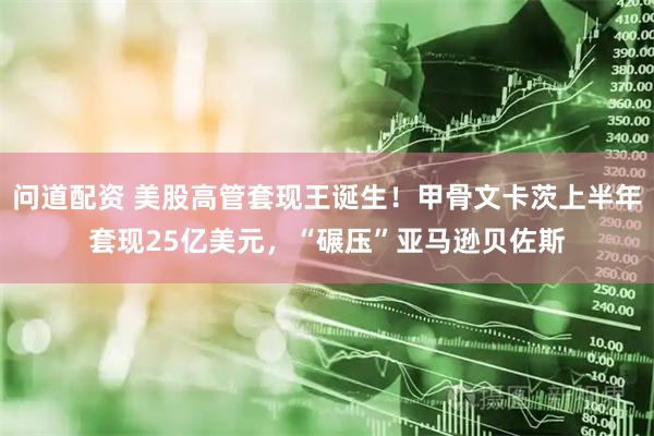 问道配资 美股高管套现王诞生！甲骨文卡茨上半年套现25亿美元，“碾压”亚马逊贝佐斯