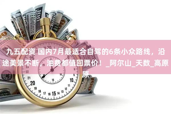九五配资 国内7月最适合自驾的6条小众路线，沿途美景不断，油费都值回票价！_阿尔山_天数_高原