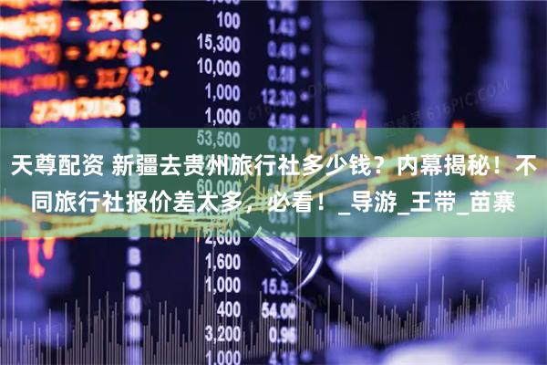 天尊配资 新疆去贵州旅行社多少钱？内幕揭秘！不同旅行社报价差太多，必看！_导游_王带_苗寨