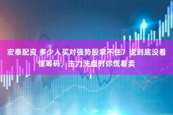 宏泰配资 多少人买对强势股拿不住？说到底没看懂筹码，主力洗盘时你慌着卖