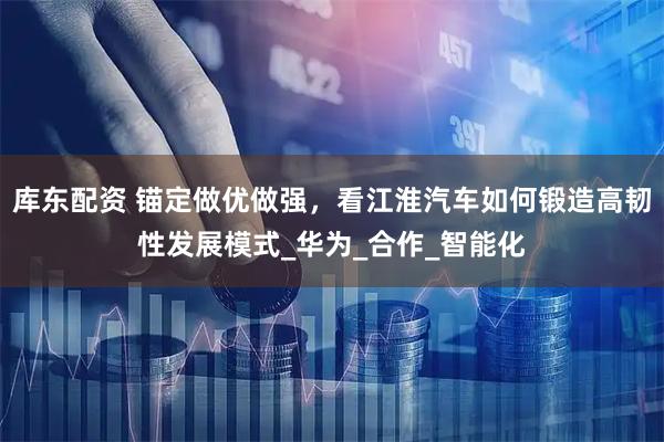 库东配资 锚定做优做强，看江淮汽车如何锻造高韧性发展模式_华为_合作_智能化