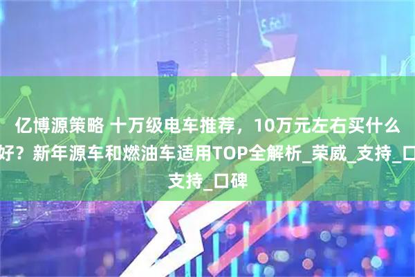 亿博源策略 十万级电车推荐，10万元左右买什么车好？新年源车和燃油车适用TOP全解析_荣威_支持_口碑