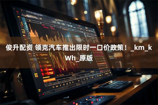 俊升配资 领克汽车推出限时一口价政策！_km_kWh_原版
