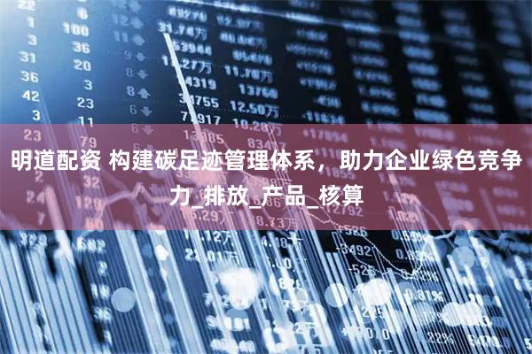 明道配资 构建碳足迹管理体系，助力企业绿色竞争力_排放_产品_核算
