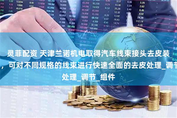 灵菲配资 天津兰诺机电取得汽车线束接头去皮装置专利，可对不同规格的线束进行快速全面的去皮处理_调节_组件