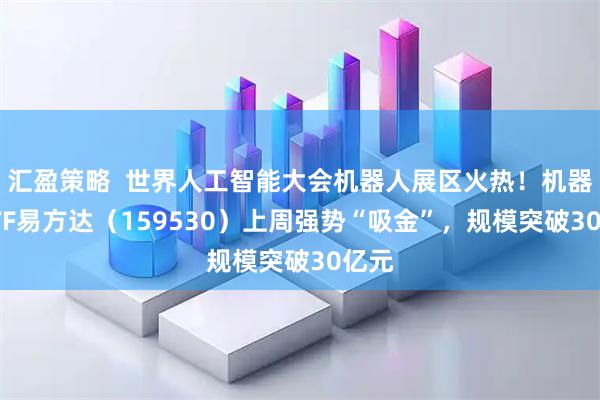 汇盈策略  世界人工智能大会机器人展区火热！机器人ETF易方达（159530）上周强势“吸金”，规模突破30亿元