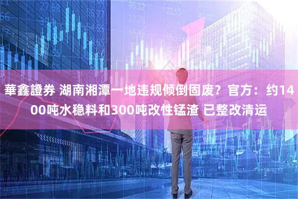 華鑫證券 湖南湘潭一地违规倾倒固废？官方：约1400吨水稳料和300吨改性锰渣 已整改清运