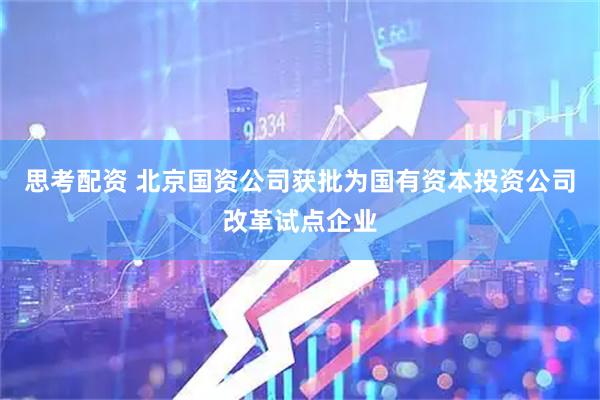 思考配资 北京国资公司获批为国有资本投资公司改革试点企业