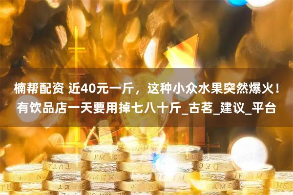 楠帮配资 近40元一斤，这种小众水果突然爆火！有饮品店一天要用掉七八十斤_古茗_建议_平台