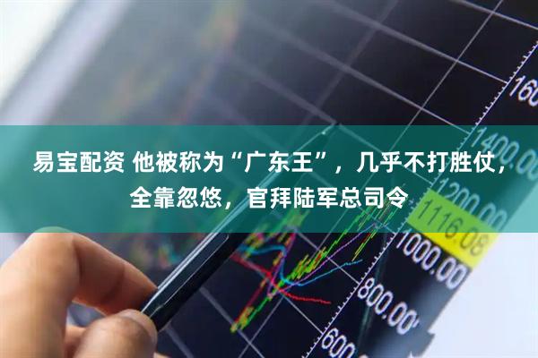 易宝配资 他被称为“广东王”，几乎不打胜仗，全靠忽悠，官拜陆军总司令