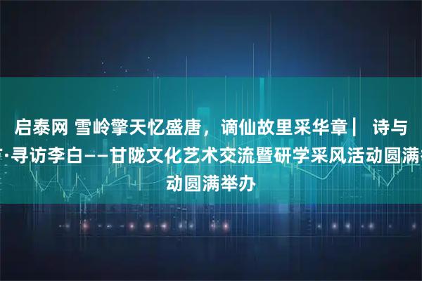 启泰网 雪岭擎天忆盛唐，谪仙故里采华章 ▏诗与远方·寻访李白——甘陇文化艺术交流暨研学采风活动圆满举办