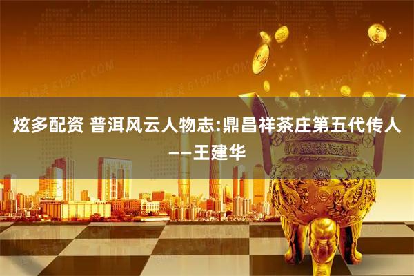 炫多配资 普洱风云人物志:鼎昌祥茶庄第五代传人——王建华