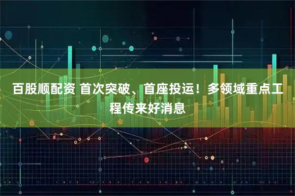 百股顺配资 首次突破、首座投运！多领域重点工程传来好消息