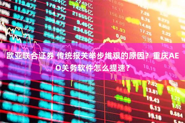 欧亚联合证券 传统报关举步维艰的原因？重庆AEO关务软件怎么提速？