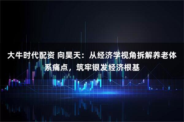 大牛时代配资 向昊天：从经济学视角拆解养老体系痛点，筑牢银发经济根基