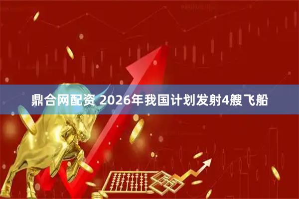 鼎合网配资 2026年我国计划发射4艘飞船