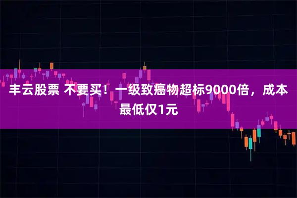 丰云股票 不要买！一级致癌物超标9000倍，成本最低仅1元